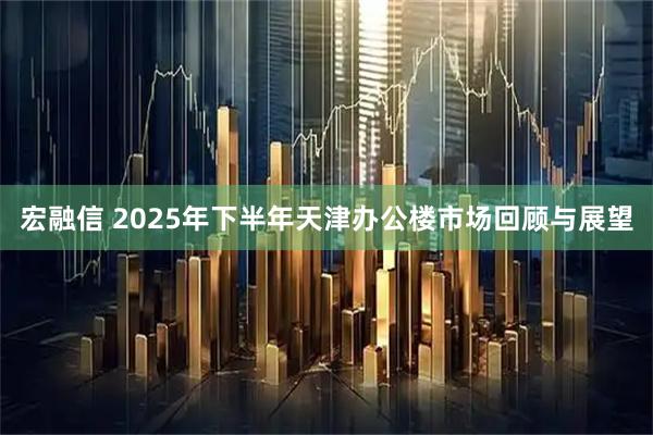 宏融信 2025年下半年天津办公楼市场回顾与展望