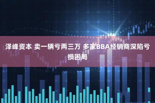 泽峰资本 卖一辆亏两三万 多家BBA经销商深陷亏损困局