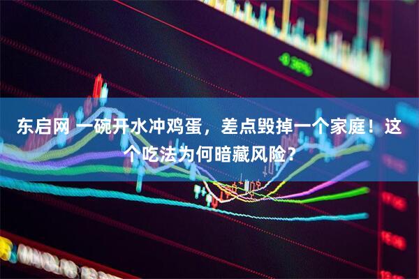东启网 一碗开水冲鸡蛋，差点毁掉一个家庭！这个吃法为何暗藏风险？