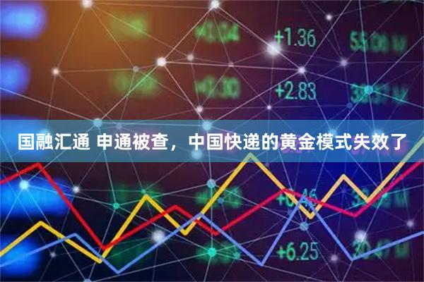 国融汇通 申通被查，中国快递的黄金模式失效了